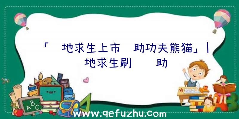 「绝地求生上市辅助功夫熊猫」|绝地求生刷钱辅助